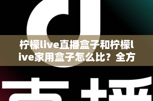 柠檬live直播盒子和柠檬live家用盒子怎么比？全方位深度对比测评帮你选对不选贵