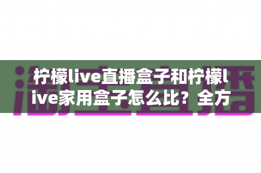 柠檬live直播盒子和柠檬live家用盒子怎么比？全方位深度对比测评帮你选对不选贵