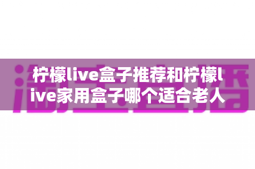 柠檬live盒子推荐和柠檬live家用盒子哪个适合老人？长辈专属电视盒子选购全攻略