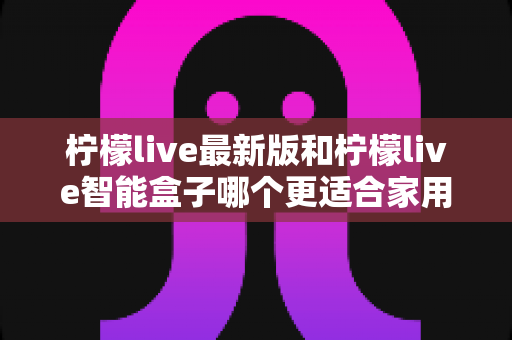 柠檬live最新版和柠檬live智能盒子哪个更适合家用?2024家庭用户选购深度指南 柠檬live最新版和柠檬live智能盒子哪个更适合家用?2024家庭用户选购深度指南