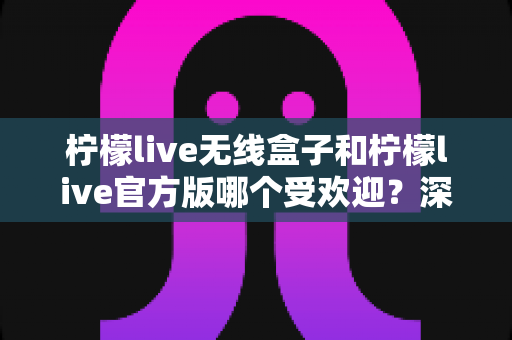 柠檬live无线盒子和柠檬live官方版哪个受欢迎？深度对比评测帮你选出最适合自己的版本
