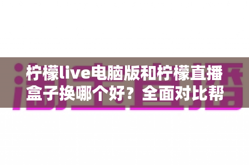 柠檬live电脑版和柠檬直播盒子换哪个好？全面对比帮你找到最适合的选择