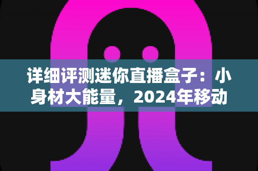 详细评测迷你直播盒子：小身材大能量，2024年移动直播神器全方位深度体验报告