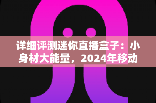 详细评测迷你直播盒子：小身材大能量，2024年移动直播神器全方位深度体验报告