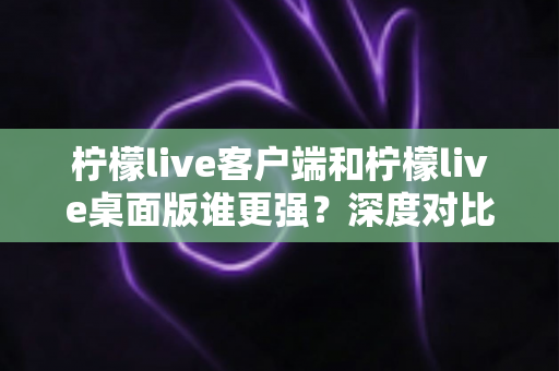 柠檬live客户端和柠檬live桌面版谁更强？深度对比评测帮你选出最适合的观看方式