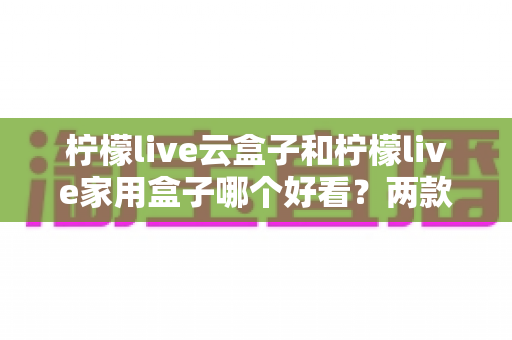 柠檬live云盒子和柠檬live家用盒子哪个好看？两款热门电视盒子外观设计深度对比与选购指南