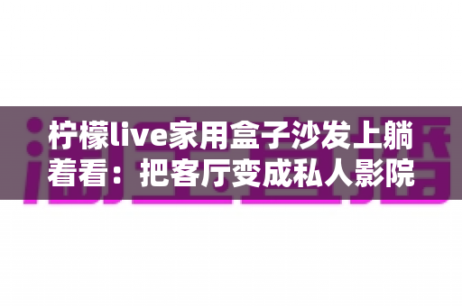 柠檬live家用盒子沙发上躺着看：把客厅变成私人影院的懒人观影全指南