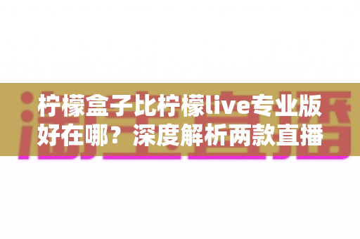柠檬盒子比柠檬live专业版好在哪？深度解析两款直播工具的核心差异与选购建议
