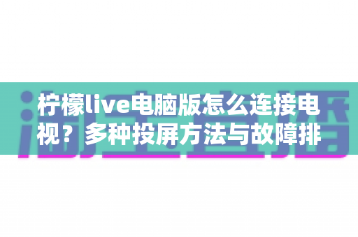 柠檬live电脑版怎么连接电视？多种投屏方法与故障排查全攻略