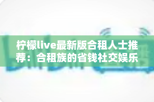柠檬live最新版合租人士推荐：合租族的省钱社交娱乐实用指南