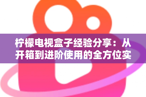 柠檬电视盒子经验分享:从开箱到进阶使用的全方位实战指南 柠檬电视盒子经验分享:从开箱到进阶使用的全方位实战指南