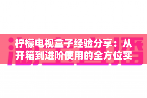 柠檬电视盒子经验分享:从开箱到进阶使用的全方位实战指南 柠檬电视盒子经验分享:从开箱到进阶使用的全方位实战指南