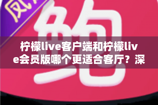 柠檬live客户端和柠檬live会员版哪个更适合客厅？深度对比助你选出最佳观影方案