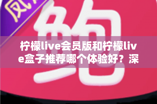 柠檬live会员版和柠檬live盒子推荐哪个体验好?深度对比分析帮你选对不踩坑 柠檬live会员版和柠檬live盒子推荐哪个体验好?深度对比分析帮你选对不踩坑
