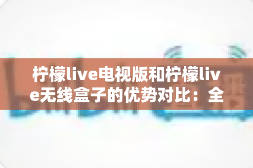 柠檬live电视版和柠檬live无线盒子的优势对比：全方位深度解析，助你选出最适合自己的大屏观影方案