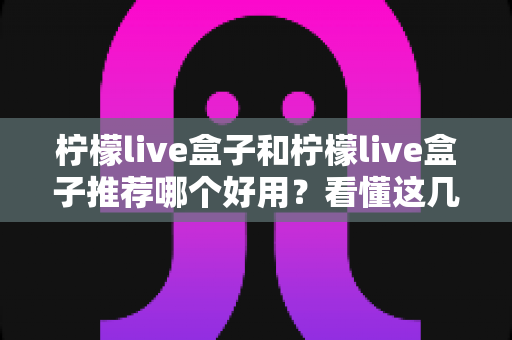 柠檬live盒子和柠檬live盒子推荐哪个好用？看懂这几点再买不后悔