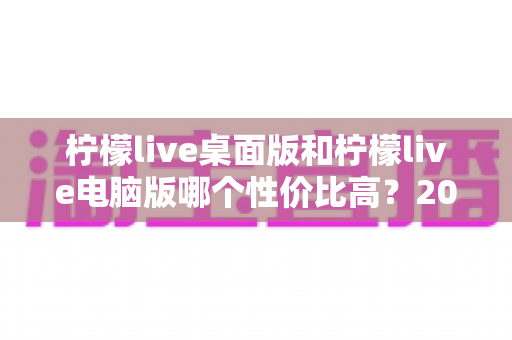 柠檬live桌面版和柠檬live电脑版哪个性价比高？2025最新深度对比评测，帮你选对版本不踩坑