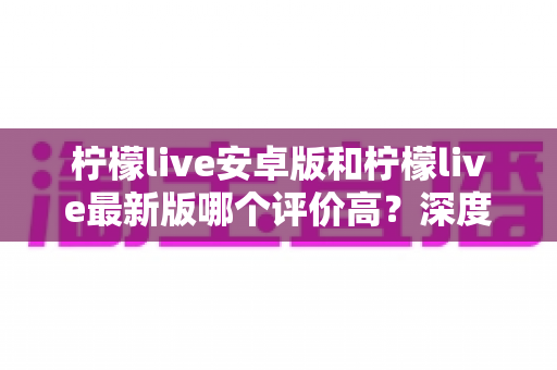 柠檬live安卓版和柠檬live最新版哪个评价高？深度口碑对比解析，帮你选对版本不踩坑