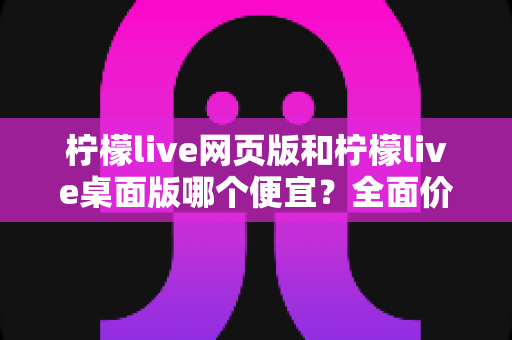 柠檬live网页版和柠檬live桌面版哪个便宜？全面价格对比与省钱攻略一文读懂