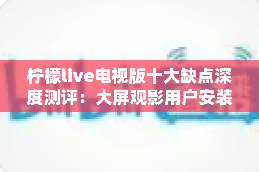 柠檬live电视版十大缺点深度测评:大屏观影用户安装前必看的避坑指南 柠檬live电视版十大缺点深度测评:大屏观影用户安装前必看的避坑指南