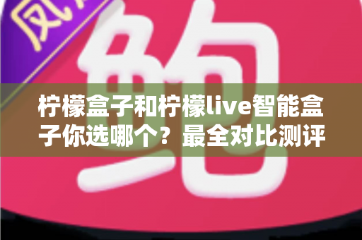 柠檬盒子和柠檬live智能盒子你选哪个？最全对比测评与避坑选购指南