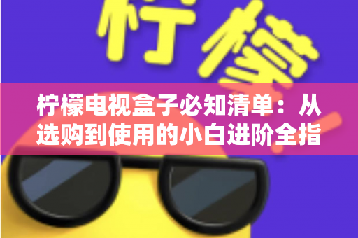 柠檬电视盒子必知清单：从选购到使用的小白进阶全指南，一文搞定所有疑问