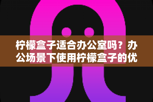 柠檬盒子适合办公室吗？办公场景下使用柠檬盒子的优缺点全面解析与选购指南