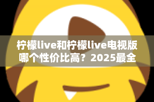 柠檬live和柠檬live电视版哪个性价比高？2025最全对比测评，帮你选对不选贵