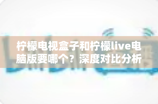 柠檬电视盒子和柠檬live电脑版要哪个?深度对比分析帮你找到最佳观看方案 柠檬电视盒子和柠檬live电脑版要哪个?深度对比分析帮你找到最佳观看方案