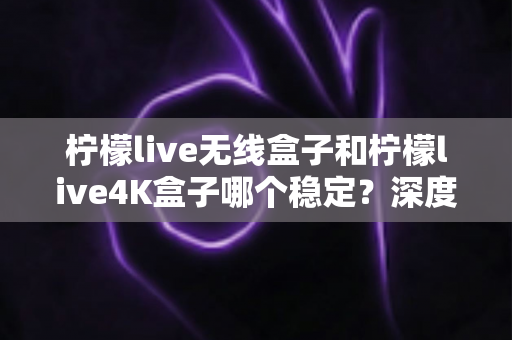 柠檬live无线盒子和柠檬live4K盒子哪个稳定?深度对比评测与选购避坑指南 柠檬live无线盒子和柠檬live4K盒子哪个稳定?深度对比评测与选购避坑指南