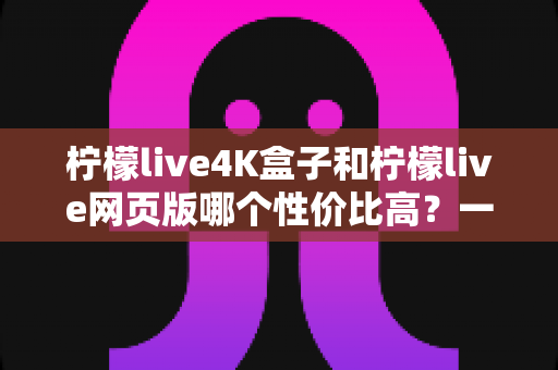 柠檬live4K盒子和柠檬live网页版哪个性价比高？一文读懂两种观看方式的优劣与选择建议