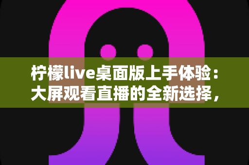 柠檬live桌面版上手体验：大屏观看直播的全新选择，功能、性能与互动全解析