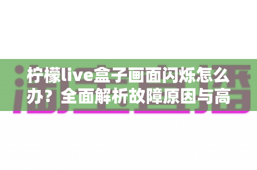 柠檬live盒子画面闪烁怎么办?全面解析故障原因与高效解决方案指南 柠檬live盒子画面闪烁怎么办?全面解析故障原因与高效解决方案指南