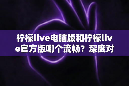 柠檬live电脑版和柠檬live官方版哪个流畅？深度对比测评帮你选出最顺手的观看方式