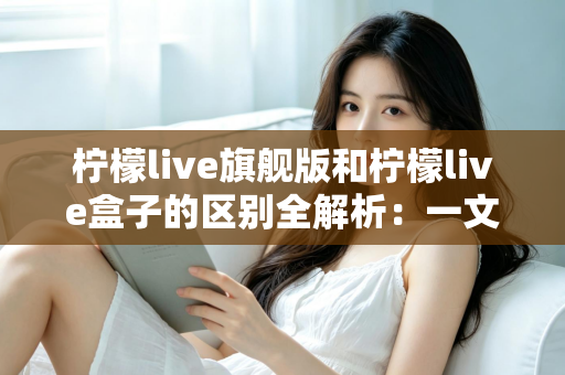 柠檬live旗舰版和柠檬live盒子的区别全解析：一文读懂两大版本，帮你选对不踩坑