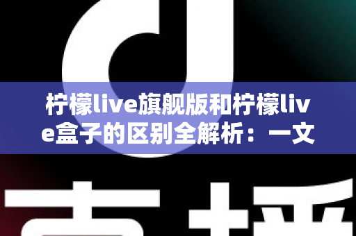 柠檬live旗舰版和柠檬live盒子的区别全解析：一文读懂两大版本，帮你选对不踩坑