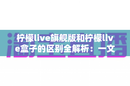 柠檬live旗舰版和柠檬live盒子的区别全解析：一文读懂两大版本，帮你选对不踩坑