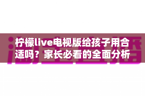 柠檬live电视版给孩子用合适吗？家长必看的全面分析与安全使用指南
