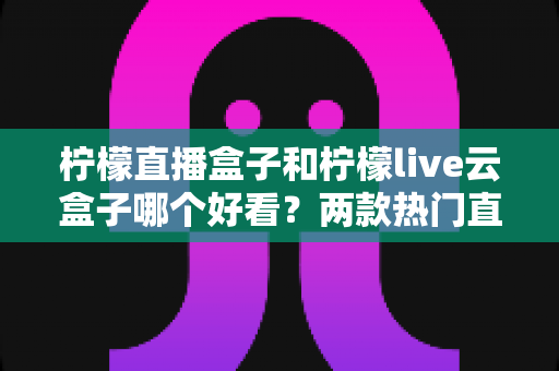 柠檬直播盒子和柠檬live云盒子哪个好看?两款热门直播盒子的颜值与体验全面对比指南 柠檬直播盒子和柠檬live云盒子哪个好看?两款热门直播盒子的颜值与体验全面对比指南