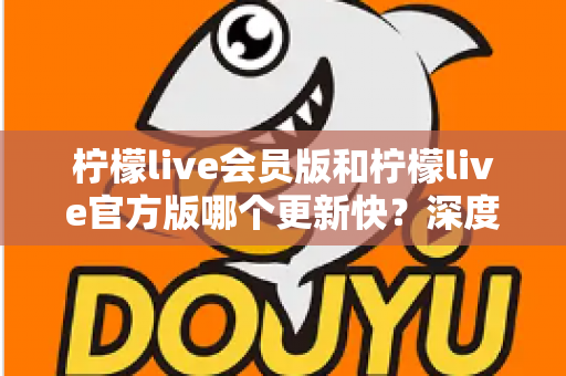 柠檬live会员版和柠檬live官方版哪个更新快？深度解析版本迭代速度与使用建议