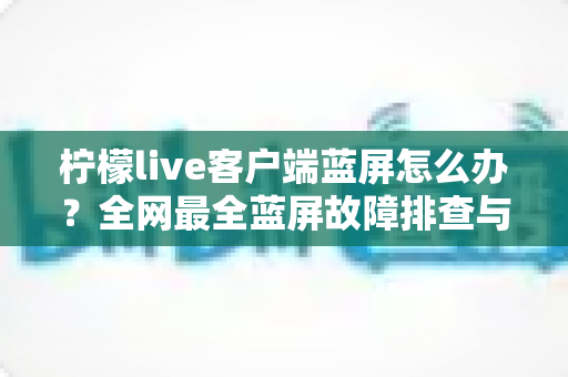 柠檬live客户端蓝屏怎么办?全网最全蓝屏故障排查与修复指南,快速恢复流畅直播体验 柠檬live客户端蓝屏怎么办?全网最全蓝屏故障排查与修复指南,快速恢复流畅直播体验