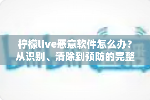 柠檬live恶意软件怎么办?从识别、清除到预防的完整安全防护指南 柠檬live恶意软件怎么办?从识别、清除到预防的完整安全防护指南