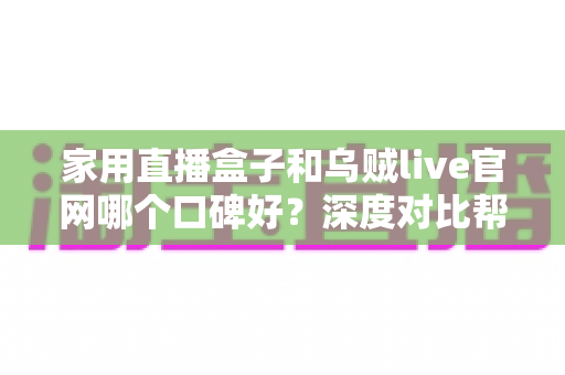 家用直播盒子和乌贼live官网哪个口碑好？深度对比帮你选对不踩坑