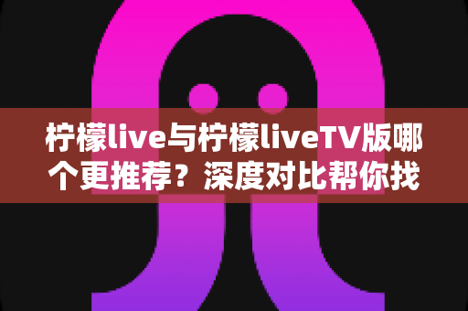 柠檬live与柠檬liveTV版哪个更推荐?深度对比帮你找到最适合的观看方式 柠檬live与柠檬liveTV版哪个更推荐?深度对比帮你找到最适合的观看方式
