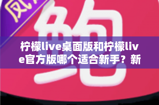 柠檬live桌面版和柠檬live官方版哪个适合新手？新手选择全攻略与深度对比解析