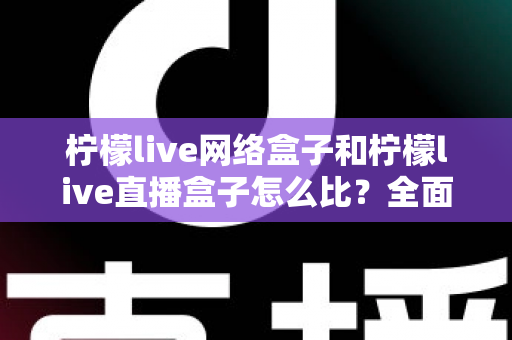 柠檬live网络盒子和柠檬live直播盒子怎么比？全面解析两款电视盒子的区别与选购攻略