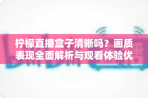 柠檬直播盒子清晰吗?画质表现全面解析与观看体验优化指南 柠檬直播盒子清晰吗?画质表现全面解析与观看体验优化指南