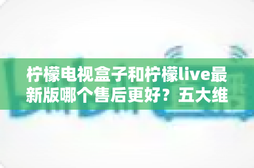 柠檬电视盒子和柠檬live最新版哪个售后更好？五大维度深度对比与实用选购避坑指南