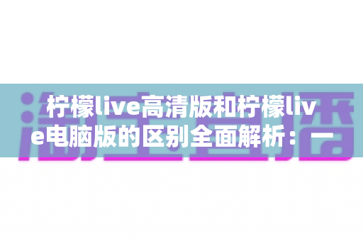 柠檬live高清版和柠檬live电脑版的区别全面解析：一文读懂如何选对版本，畅享极致直播体验