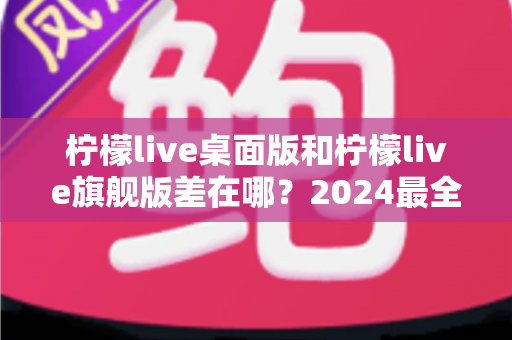 柠檬live桌面版和柠檬live旗舰版差在哪？2024最全版本对比评测与选购指南
